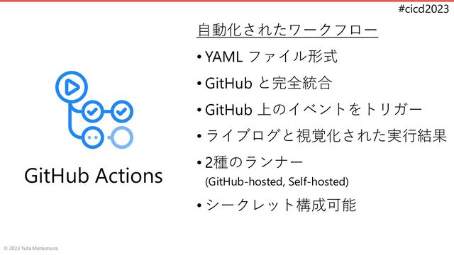 #cicd2023
自動化されたワークフロー
• YAML ファイル形式
• GitHub と完全統合
• GitHub 上のイベントをトリガー
• ライブログと視覚化された実行結果
• 2種のランナー
(GitHub-hosted, Self-hosted)
• シークレット構成可能
© 2023 Yuta Matsumura.
GitHub Actions
