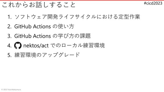 #cicd2023
これからお話しすること
1. ソフトウェア開発ライフサイクルにおける定型作業
2. GitHub Actions の使い方
3. GitHub Actions の学び方の課題
4. nektos/act でのローカル練習環境
5. 練習環境のアップグレード
© 2023 Yuta Matsumura.
