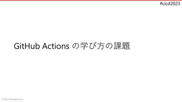 #cicd2023
GitHub Actions の学び方の課題
© 2023 Yuta Matsumura.
