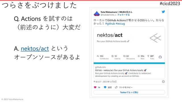 #cicd2023
つらさをぶつけました
Q. Actions を試すのは
（前述のように）大変だ
A. nektos/act という
オープンソースがあるよ
© 2023 Yuta Matsumura.
