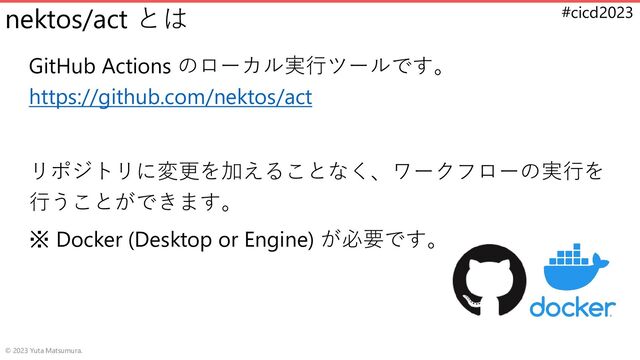 #cicd2023
nektos/act とは
GitHub Actions のローカル実行ツールです。
https://github.com/nektos/act
リポジトリに変更を加えることなく、ワークフローの実行を
行うことができます。
※ Docker (Desktop or Engine) が必要です。
© 2023 Yuta Matsumura.
