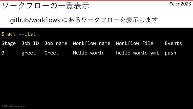#cicd2023
.github/workflows にあるワークフローを表示します
$ act --list
Stage Job ID Job name Workflow name Workflow file Events
0 greet Greet Hello world hello-world.yml push
ワークフローの一覧表示
© 2023 Yuta Matsumura.
