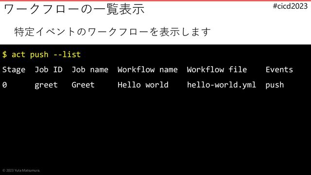 #cicd2023
特定イベントのワークフローを表示します
$ act push --list
Stage Job ID Job name Workflow name Workflow file Events
0 greet Greet Hello world hello-world.yml push
ワークフローの一覧表示
© 2023 Yuta Matsumura.
