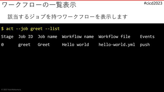#cicd2023
該当するジョブを持つワークフローを表示します
$ act --job greet --list
Stage Job ID Job name Workflow name Workflow file Events
0 greet Greet Hello world hello-world.yml push
ワークフローの一覧表示
© 2023 Yuta Matsumura.
