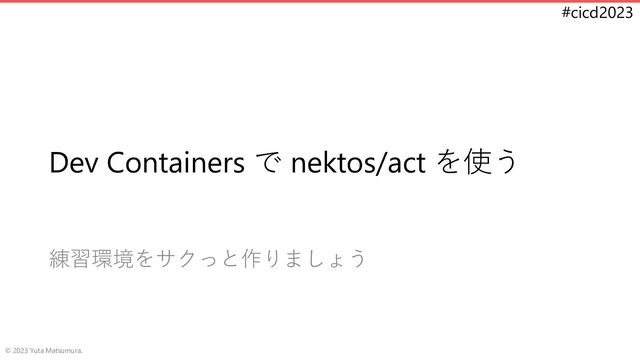 #cicd2023
Dev Containers で nektos/act を使う
練習環境をサクっと作りましょう
© 2023 Yuta Matsumura.
