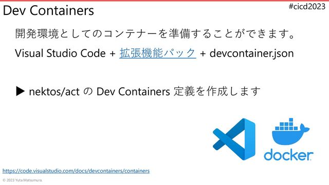 #cicd2023
Dev Containers
開発環境としてのコンテナーを準備することができます。
Visual Studio Code + 拡張機能パック + devcontainer.json
▶ nektos/act の Dev Containers 定義を作成します
© 2023 Yuta Matsumura.
https://code.visualstudio.com/docs/devcontainers/containers
