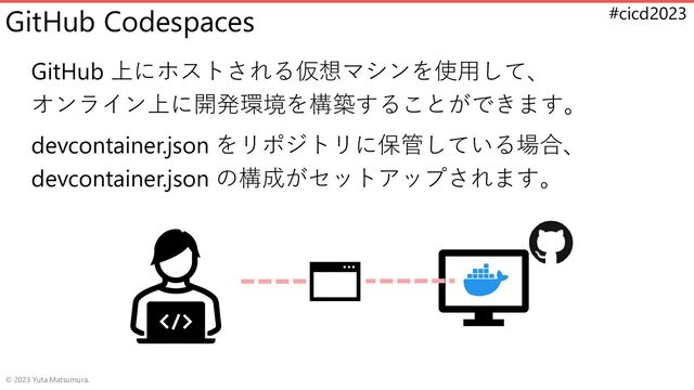 #cicd2023
GitHub Codespaces
GitHub 上にホストされる仮想マシンを使用して、
オンライン上に開発環境を構築することができます。
devcontainer.json をリポジトリに保管している場合、
devcontainer.json の構成がセットアップされます。
© 2023 Yuta Matsumura.

