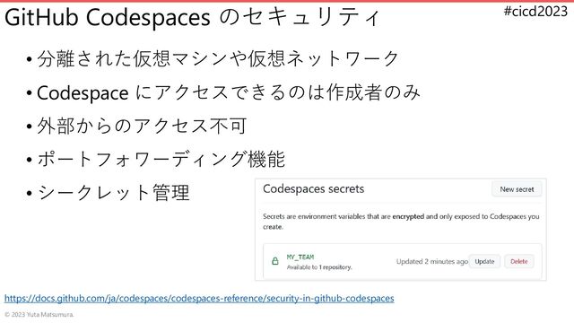 #cicd2023
GitHub Codespaces のセキュリティ
• 分離された仮想マシンや仮想ネットワーク
• Codespace にアクセスできるのは作成者のみ
• 外部からのアクセス不可
• ポートフォワーディング機能
• シークレット管理
© 2023 Yuta Matsumura.
https://docs.github.com/ja/codespaces/codespaces-reference/security-in-github-codespaces
