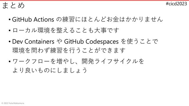 #cicd2023
まとめ
• GitHub Actions の練習にほとんどお金はかかりません
• ローカル環境を整えることも大事です
• Dev Containers や GitHub Codespaces を使うことで
環境を問わず練習を行うことができます
• ワークフローを増やし、開発ライフサイクルを
より良いものにしましょう
© 2023 Yuta Matsumura.

