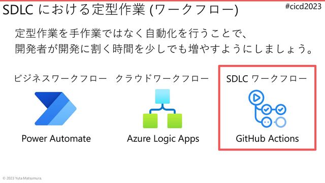 #cicd2023
SDLC における定型作業 (ワークフロー)
定型作業を手作業ではなく自動化を行うことで、
開発者が開発に割く時間を少しでも増やすようにしましょう。
© 2023 Yuta Matsumura.
ビジネスワークフロー クラウドワークフロー SDLC ワークフロー
GitHub Actions
Power Automate Azure Logic Apps

