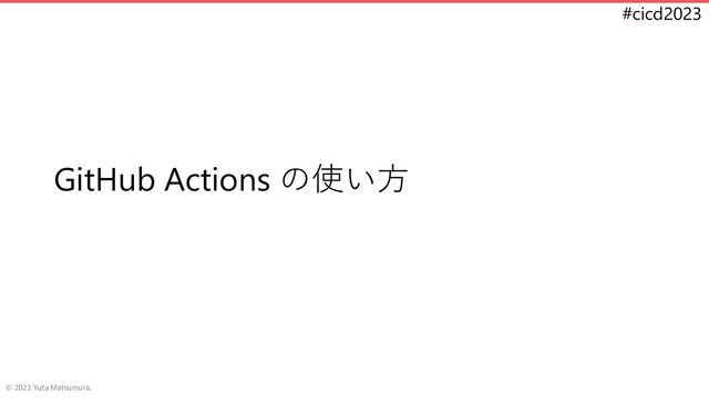 #cicd2023
GitHub Actions の使い方
© 2023 Yuta Matsumura.
