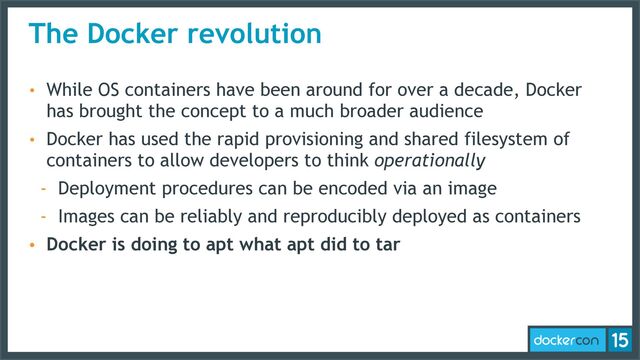 The Docker revolution
• While OS containers have been around for over a decade, Docker
has brought the concept to a much broader audience
• Docker has used the rapid provisioning and shared filesystem of
containers to allow developers to think operationally
- Deployment procedures can be encoded via an image
- Images can be reliably and reproducibly deployed as containers
• Docker is doing to apt what apt did to tar
