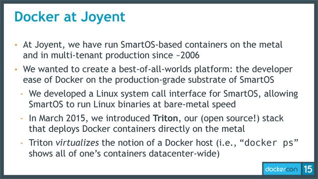 Docker at Joyent
• At Joyent, we have run SmartOS-based containers on the metal
and in multi-tenant production since ~2006
• We wanted to create a best-of-all-worlds platform: the developer
ease of Docker on the production-grade substrate of SmartOS
- We developed a Linux system call interface for SmartOS, allowing
SmartOS to run Linux binaries at bare-metal speed
- In March 2015, we introduced Triton, our (open source!) stack
that deploys Docker containers directly on the metal
- Triton virtualizes the notion of a Docker host (i.e., “docker ps”
shows all of one’s containers datacenter-wide)
