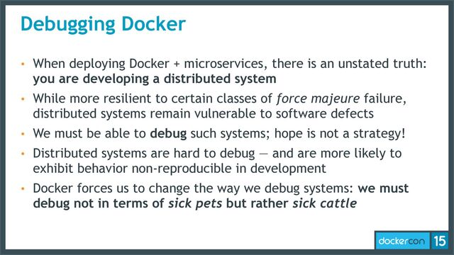 Debugging Docker
• When deploying Docker + microservices, there is an unstated truth:
you are developing a distributed system
• While more resilient to certain classes of force majeure failure,
distributed systems remain vulnerable to software defects
• We must be able to debug such systems; hope is not a strategy!
• Distributed systems are hard to debug — and are more likely to
exhibit behavior non-reproducible in development
• Docker forces us to change the way we debug systems: we must
debug not in terms of sick pets but rather sick cattle
