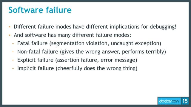 Software failure
• Different failure modes have different implications for debugging!
• And software has many different failure modes:
- Fatal failure (segmentation violation, uncaught exception)
- Non-fatal failure (gives the wrong answer, performs terribly)
- Explicit failure (assertion failure, error message)
- Implicit failure (cheerfully does the wrong thing)
