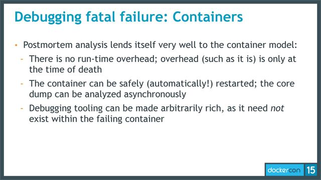 Debugging fatal failure: Containers
• Postmortem analysis lends itself very well to the container model:
- There is no run-time overhead; overhead (such as it is) is only at
the time of death
- The container can be safely (automatically!) restarted; the core
dump can be analyzed asynchronously
- Debugging tooling can be made arbitrarily rich, as it need not
exist within the failing container
