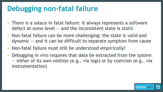 Debugging non-fatal failure
• There is a solace in fatal failure: it always represents a software
defect at some level — and the inconsistent state is static
• Non-fatal failure can be more challenging: the state is valid and
dynamic — and it can be difficult to separate symptom from cause
• Non-fatal failure must still be understood empirically!
• Debugging in vivo requires that data be extracted from the system
— either of its own volition (e.g., via logs) or by coercion (e.g., via
instrumentation)
