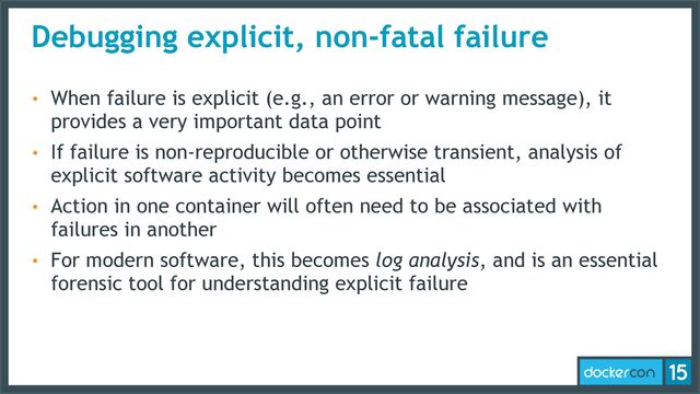 Debugging explicit, non-fatal failure
• When failure is explicit (e.g., an error or warning message), it
provides a very important data point
• If failure is non-reproducible or otherwise transient, analysis of
explicit software activity becomes essential
• Action in one container will often need to be associated with
failures in another
• For modern software, this becomes log analysis, and is an essential
forensic tool for understanding explicit failure
