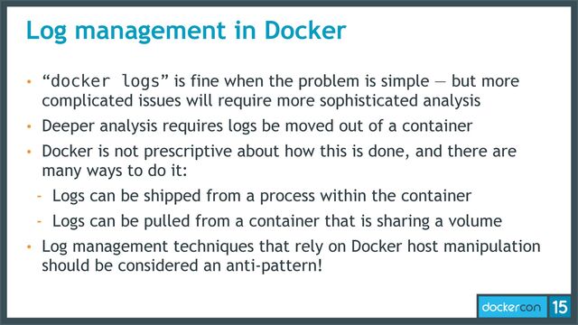 Log management in Docker
• “docker logs” is fine when the problem is simple — but more
complicated issues will require more sophisticated analysis
• Deeper analysis requires logs be moved out of a container
• Docker is not prescriptive about how this is done, and there are
many ways to do it:
- Logs can be shipped from a process within the container
- Logs can be pulled from a container that is sharing a volume
• Log management techniques that rely on Docker host manipulation
should be considered an anti-pattern!
