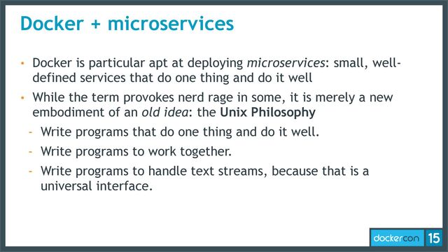 Docker + microservices
• Docker is particular apt at deploying microservices: small, well-
defined services that do one thing and do it well
• While the term provokes nerd rage in some, it is merely a new
embodiment of an old idea: the Unix Philosophy
- Write programs that do one thing and do it well.
- Write programs to work together.
- Write programs to handle text streams, because that is a
universal interface.

