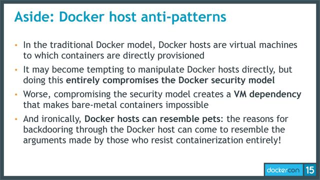 Aside: Docker host anti-patterns
• In the traditional Docker model, Docker hosts are virtual machines
to which containers are directly provisioned
• It may become tempting to manipulate Docker hosts directly, but
doing this entirely compromises the Docker security model
• Worse, compromising the security model creates a VM dependency
that makes bare-metal containers impossible
• And ironically, Docker hosts can resemble pets: the reasons for
backdooring through the Docker host can come to resemble the
arguments made by those who resist containerization entirely!
