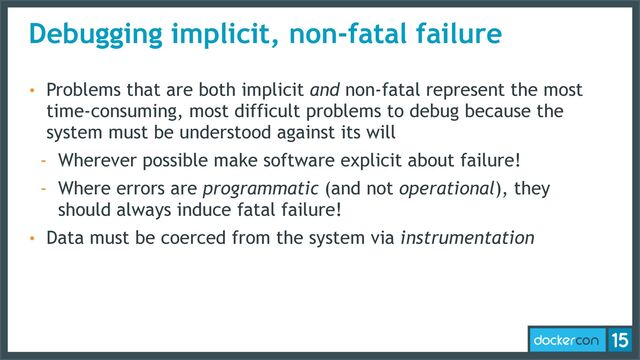 Debugging implicit, non-fatal failure
• Problems that are both implicit and non-fatal represent the most
time-consuming, most difficult problems to debug because the
system must be understood against its will
- Wherever possible make software explicit about failure!
- Where errors are programmatic (and not operational), they
should always induce fatal failure!
• Data must be coerced from the system via instrumentation
