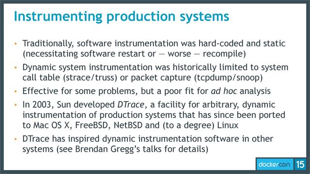 Instrumenting production systems
• Traditionally, software instrumentation was hard-coded and static
(necessitating software restart or — worse — recompile)
• Dynamic system instrumentation was historically limited to system
call table (strace/truss) or packet capture (tcpdump/snoop)
• Effective for some problems, but a poor fit for ad hoc analysis
• In 2003, Sun developed DTrace, a facility for arbitrary, dynamic
instrumentation of production systems that has since been ported
to Mac OS X, FreeBSD, NetBSD and (to a degree) Linux
• DTrace has inspired dynamic instrumentation software in other
systems (see Brendan Gregg’s talks for details)
