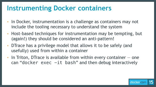 Instrumenting Docker containers
• In Docker, instrumentation is a challenge as containers may not
include the tooling necessary to understand the system
• Host-based techniques for instrumentation may be tempting, but
(again!) they should be considered an anti-pattern!
• DTrace has a privilege model that allows it to be safely (and
usefully) used from within a container
• In Triton, DTrace is available from within every container — one
can “docker exec -it bash” and then debug interactively
