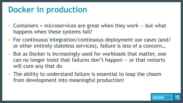 Docker in production
• Containers + microservices are great when they work — but what
happens when these systems fail?
• For continuous integration/continuous deployment use cases (and/
or other entirely stateless services), failure is less of a concern…
• But as Docker is increasingly used for workloads that matter, one
can no longer insist that failures don’t happen — or that restarts
will cure any that do
• The ability to understand failure is essential to leap the chasm
from development into meaningful production!
