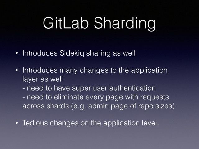 GitLab Sharding
• Introduces Sidekiq sharing as well
• Introduces many changes to the application
layer as well 
- need to have super user authentication 
- need to eliminate every page with requests
across shards (e.g. admin page of repo sizes)
• Tedious changes on the application level.
