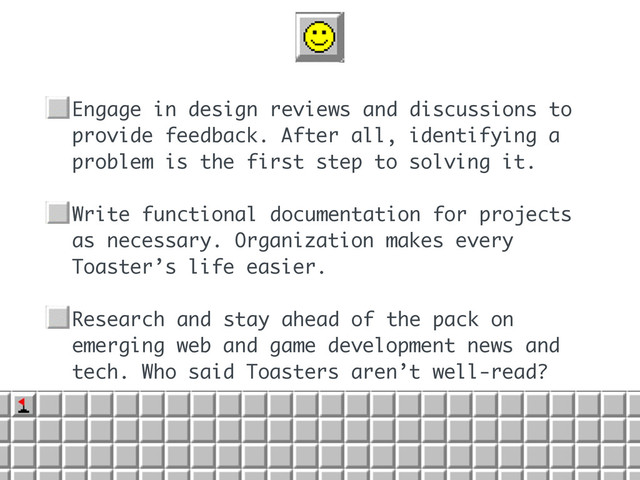 • Engage in design reviews and discussions to
provide feedback. After all, identifying a
problem is the first step to solving it.
• Write functional documentation for projects
as necessary. Organization makes every
Toaster’s life easier.
• Research and stay ahead of the pack on
emerging web and game development news and
tech. Who said Toasters aren’t well-read?
