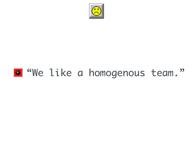 • “We like a homogenous team.”
