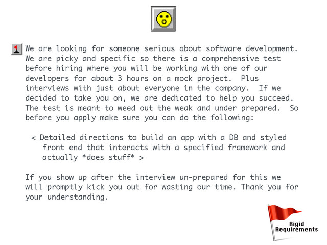 We are looking for someone serious about software development.
We are picky and specific so there is a comprehensive test
before hiring where you will be working with one of our
developers for about 3 hours on a mock project. Plus
interviews with just about everyone in the company. If we
decided to take you on, we are dedicated to help you succeed.
The test is meant to weed out the weak and under prepared. So
before you apply make sure you can do the following:
< Detailed directions to build an app with a DB and styled
front end that interacts with a specified framework and
actually *does stuff* >
If you show up after the interview un-prepared for this we
will promptly kick you out for wasting our time. Thank you for
your understanding.
