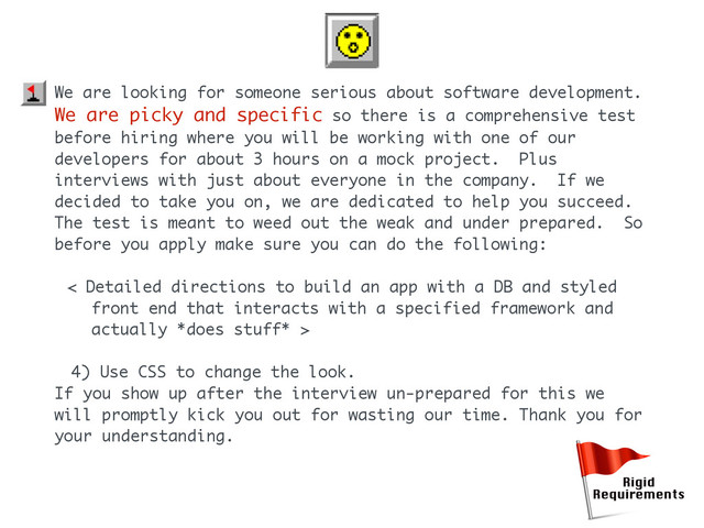 We are looking for someone serious about software development.
We are picky and specific so there is a comprehensive test
before hiring where you will be working with one of our
developers for about 3 hours on a mock project. Plus
interviews with just about everyone in the company. If we
decided to take you on, we are dedicated to help you succeed.
The test is meant to weed out the weak and under prepared. So
before you apply make sure you can do the following:
< Detailed directions to build an app with a DB and styled
front end that interacts with a specified framework and
actually *does stuff* >
4) Use CSS to change the look.
If you show up after the interview un-prepared for this we
will promptly kick you out for wasting our time. Thank you for
your understanding.
