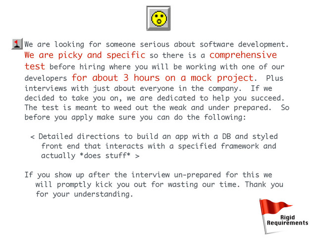 We are looking for someone serious about software development.
We are picky and specific so there is a comprehensive
test before hiring where you will be working with one of our
developers for about 3 hours on a mock project. Plus
interviews with just about everyone in the company. If we
decided to take you on, we are dedicated to help you succeed.
The test is meant to weed out the weak and under prepared. So
before you apply make sure you can do the following:
< Detailed directions to build an app with a DB and styled
front end that interacts with a specified framework and
actually *does stuff* >
If you show up after the interview un-prepared for this we
will promptly kick you out for wasting our time. Thank you
for your understanding.
