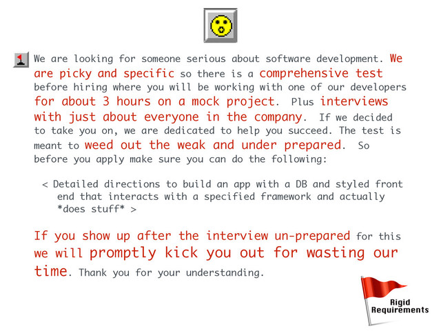 We are looking for someone serious about software development. We
are picky and specific so there is a comprehensive test
before hiring where you will be working with one of our developers
for about 3 hours on a mock project. Plus interviews
with just about everyone in the company. If we decided
to take you on, we are dedicated to help you succeed. The test is
meant to weed out the weak and under prepared. So
before you apply make sure you can do the following:
< Detailed directions to build an app with a DB and styled front
end that interacts with a specified framework and actually
*does stuff* >
If you show up after the interview un-prepared for this
we will promptly kick you out for wasting our
time. Thank you for your understanding.
