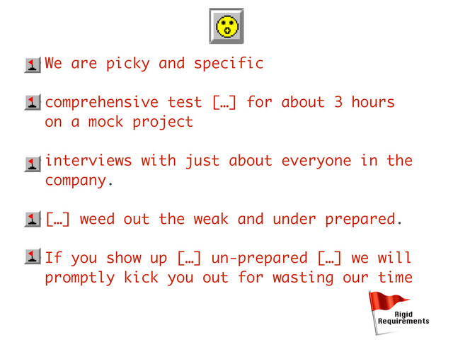 • We are picky and specific
• comprehensive test […] for about 3 hours
on a mock project
• interviews with just about everyone in the
company.
• […] weed out the weak and under prepared.
• If you show up […] un-prepared […] we will
promptly kick you out for wasting our time
