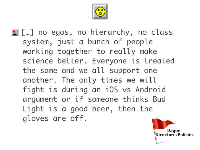 • […] no egos, no hierarchy, no class
system, just a bunch of people
working together to really make
science better. Everyone is treated
the same and we all support one
another. The only times we will
fight is during an iOS vs Android
argument or if someone thinks Bud
Light is a good beer, then the
gloves are off.
