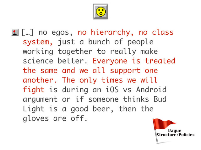 • […] no egos, no hierarchy, no class
system, just a bunch of people
working together to really make
science better. Everyone is treated
the same and we all support one
another. The only times we will
fight is during an iOS vs Android
argument or if someone thinks Bud
Light is a good beer, then the
gloves are off.
