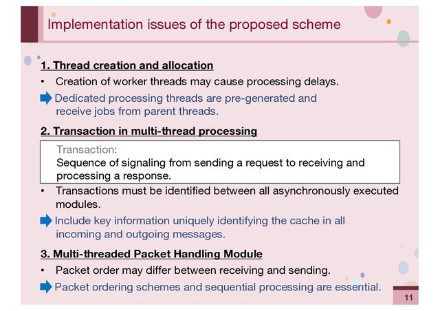 ‹#›
Implementation issues of the proposed scheme
1. Thread creation and allocation
• Creation of worker threads may cause processing delays.
→ Dedicated processing threads are pre-generated and
receive jobs from parent threads.
2. Transaction in multi-thread processing
• Transactions must be identified between all asynchronously executed
modules.
→ Include key information uniquely identifying the cache in all
incoming and outgoing messages.
3. Multi-threaded Packet Handling Module
• Packet order may differ between receiving and sending.
→ Packet ordering schemes and sequential processing are essential.
Transaction:
Sequence of signaling from sending a request to receiving and
processing a response.
11
