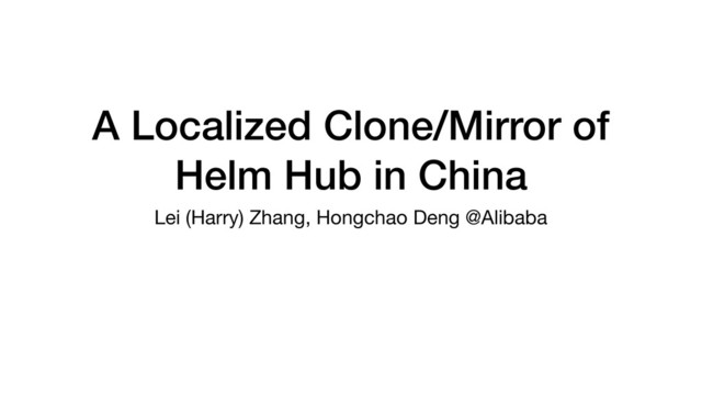 A Localized Clone/Mirror of
Helm Hub in China
Lei (Harry) Zhang, Hongchao Deng @Alibaba
