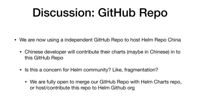 Discussion: GitHub Repo
• We are now using a independent GitHub Repo to host Helm Repo China

• Chinese developer will contribute their charts (maybe in Chinese) in to
this GitHub Repo

• Is this a concern for Helm community? Like, fragmentation?

• We are fully open to merge our GitHub Repo with Helm Charts repo,
or host/contribute this repo to Helm Github org
