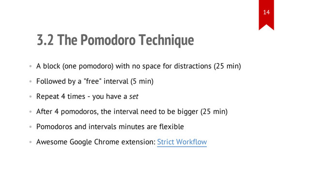 3.2 The Pomodoro Technique
• A block (one pomodoro) with no space for distractions (25 min)
• Followed by a "free" interval (5 min)
• Repeat 4 times - you have a set
• After 4 pomodoros, the interval need to be bigger (25 min)
• Pomodoros and intervals minutes are flexible
• Awesome Google Chrome extension: Strict Workflow
14
