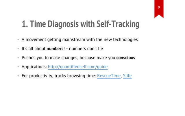 1. Time Diagnosis with Self-Tracking
• A movement getting mainstream with the new technologies
• It's all about numbers! - numbers don't lie
• Pushes you to make changes, because make you conscious
• Applications: http://quantifiedself.com/guide
• For productivity, tracks browsing time: RescueTime, Slife
9
