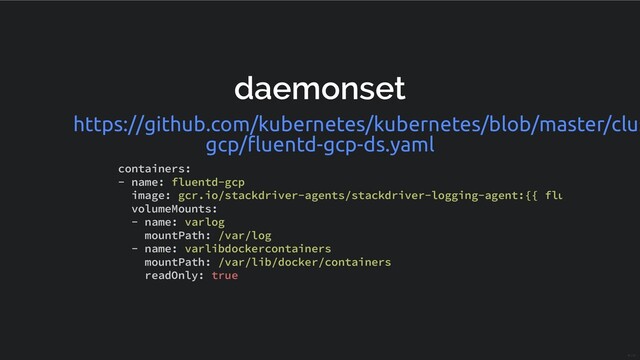 daemonset
https://github.com/kubernetes/kubernetes/blob/master/clus
gcp/ﬂuentd-gcp-ds.yaml
containers:
- name: fluentd-gcp
image: gcr.io/stackdriver-agents/stackdriver-logging-agent:{{ flu
volumeMounts:
- name: varlog
mountPath: /var/log
- name: varlibdockercontainers
mountPath: /var/lib/docker/containers
readOnly: true
19 / 31
