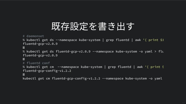 既存設定を書き出す
# daemonset
% kubectl get ds --namespace kube-system | grep fluentd | awk '{ print $1
fluentd-gcp-v2.0.9
% kubectl get ds fluentd-gcp-v2.0.9 --namespace kube-system -o yaml > flu
fluentd-gcp-v2.0.9
# fluentd conf
% kubectl get cm --namespace kube-system | grep fluentd | awk '{ print $
fluentd-gcp-config-v1.2.2
kubectl get cm fluentd-gcp-config-v1.2.2 --namespace kube-system -o yaml
29 / 31
