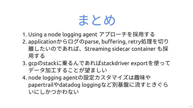 まとめ
1. Using a node logging agent
アプローチを採⽤する
2. application
からログのparse, buﬀering, retry
処理を切り
離したいのであれば、Streaming sidecar container
も採
⽤する
3. gcp
のstack
に乗るんであればstackdriver export
を使って
データ加⼯することが望ましい
4. node logging agent
の設定カスタマイズは趣味や
papertrail
やdatadog logging
など別基盤に流すときぐら
いにしかつかわない
31 / 31
