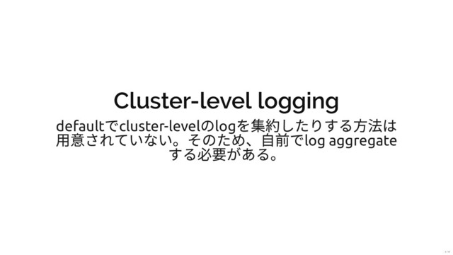 Cluster-level logging
default
でcluster-level
のlog
を集約したりする⽅法は
⽤意されていない。そのため、⾃前でlog aggregate
する必要がある。
5 / 31
