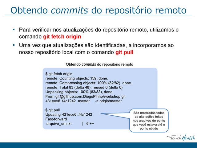 Obtendo commits do repositório remoto
▪ Para verificarmos atualizações do repositório remoto, utilizamos o
comando git fetch origin
▪ Uma vez que atualizações são identiﬁcadas, a incorporamos ao
nosso repositório local com o comando git pull
$ git fetch origin
remote: Counting objects: 159, done.
remote: Compressing objects: 100% (82/82), done.
remote: Total 83 (delta 48), reused 0 (delta 0)
Unpacking objects: 100% (83/83), done.
From git@github.com:DiegoPinho/workshop.git
431ece6..f4c1242 master -> origin/master
$ git pull
Updating 431ece6..f4c1242
Fast-forward
arquivo_um.txt | 6 ++
Obtendo commits do repositório remoto
São mostradas todas
as alterações feitas
nos arquivos do ponto
que você estava até o
ponto obtido
