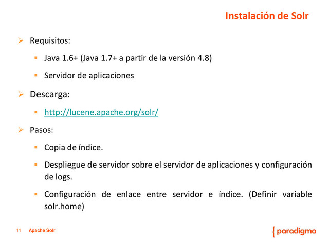 11 Apache Solr
 Requisitos:
 Java 1.6+ (Java 1.7+ a partir de la versión 4.8)
 Servidor de aplicaciones
 Descarga:
 http://lucene.apache.org/solr/
 Pasos:
 Copia de índice.
 Despliegue de servidor sobre el servidor de aplicaciones y configuración
de logs.
 Configuración de enlace entre servidor e índice. (Definir variable
solr.home)
Instalación de Solr
